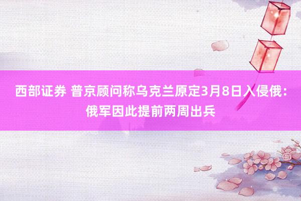 西部证券 普京顾问称乌克兰原定3月8日入侵俄：俄军因此提前两周出兵