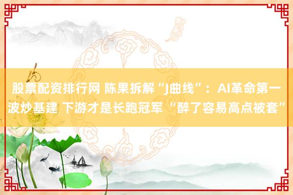 股票配资排行网 陈果拆解“J曲线”：AI革命第一波炒基建 下游才是长跑冠军 “醉了容易高点被套”