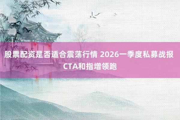 股票配资是否适合震荡行情 2026一季度私募战报 CTA和指增领跑