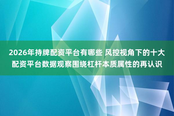 2026年持牌配资平台有哪些 风控视角下的十大配资平台数据观察围绕杠杆本质属性的再认识