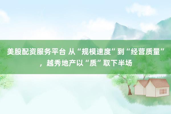 美股配资服务平台 从“规模速度”到“经营质量”，越秀地产以“质”取下半场