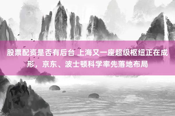 股票配资是否有后台 上海又一座超级枢纽正在成形，京东、波士顿科学率先落地布局