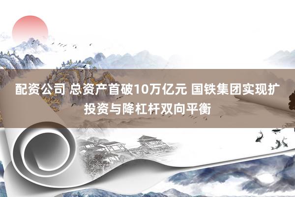 配资公司 总资产首破10万亿元 国铁集团实现扩投资与降杠杆双向平衡