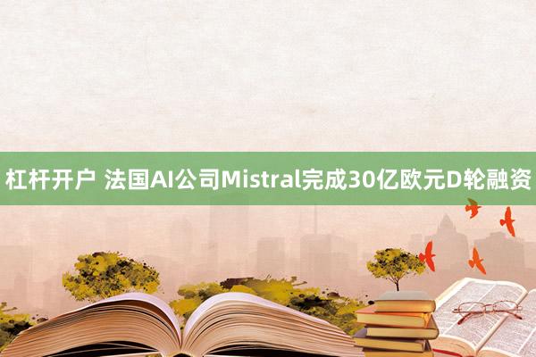 杠杆开户 法国AI公司Mistral完成30亿欧元D轮融资
