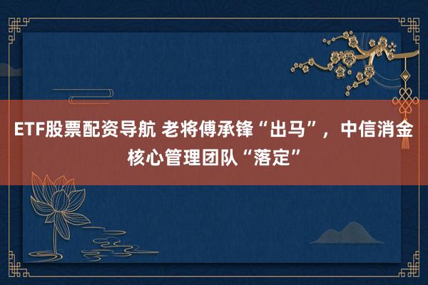ETF股票配资导航 老将傅承锋“出马”，中信消金核心管理团队“落定”