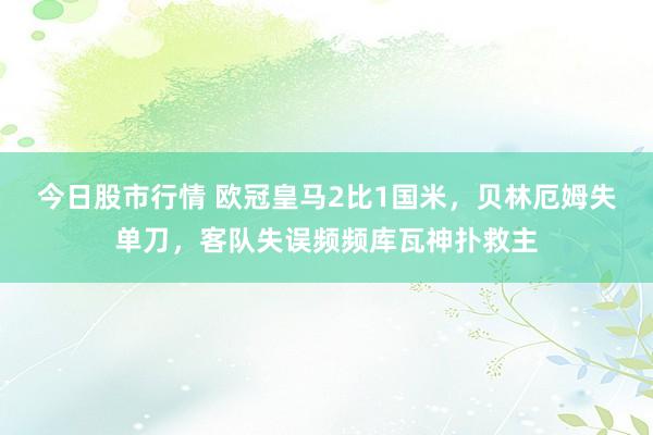 今日股市行情 欧冠皇马2比1国米，贝林厄姆失单刀，客队失误频频库瓦神扑救主
