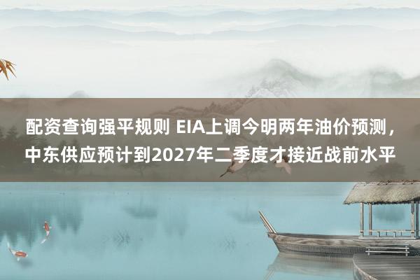 配资查询强平规则 EIA上调今明两年油价预测，中东供应预计到2027年二季度才接近战前水平