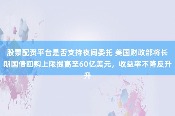 股票配资平台是否支持夜间委托 美国财政部将长期国债回购上限提高至60亿美元，收益率不降反升