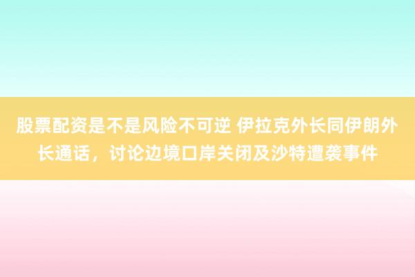 股票配资是不是风险不可逆 伊拉克外长同伊朗外长通话，讨论边境口岸关闭及沙特遭袭事件