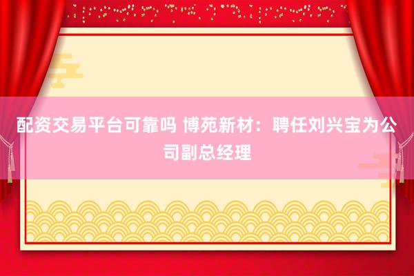 配资交易平台可靠吗 博苑新材:聘任刘兴宝为公司副总经理