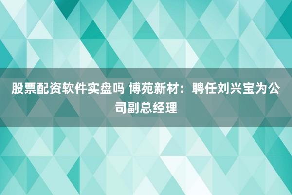 股票配资软件实盘吗 博苑新材：聘任刘兴宝为公司副总经理