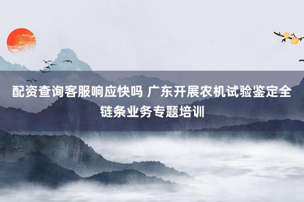 配资查询客服响应快吗 广东开展农机试验鉴定全链条业务专题培训