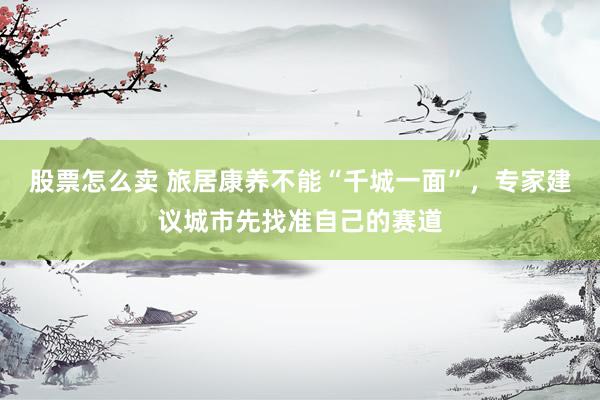 股票怎么卖 旅居康养不能“千城一面”，专家建议城市先找准自己的赛道