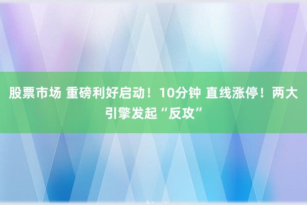 股票市场 重磅利好启动！10分钟 直线涨停！两大引擎发起“反攻”