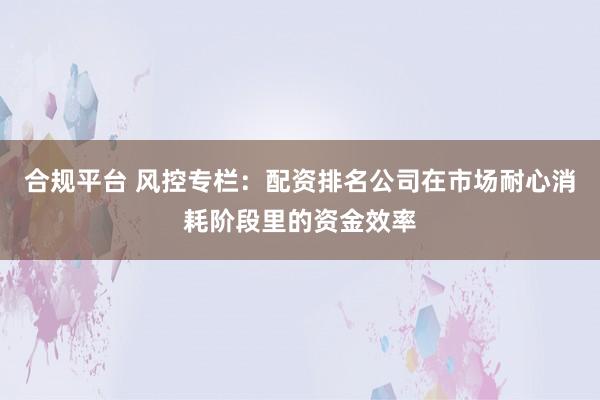 合规平台 风控专栏:配资排名公司在市场耐心消耗阶段里的资金效率