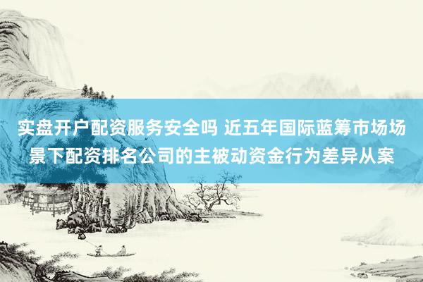 实盘开户配资服务安全吗 近五年国际蓝筹市场场景下配资排名公司的主被动资金行为差异从案