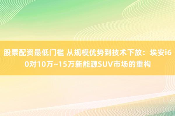 股票配资最低门槛 从规模优势到技术下放：埃安i60对10万~15万新能源SUV市场的重构