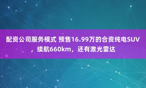 配资公司服务模式 预售16.99万的合资纯电SUV，续航660km，还有激光雷达