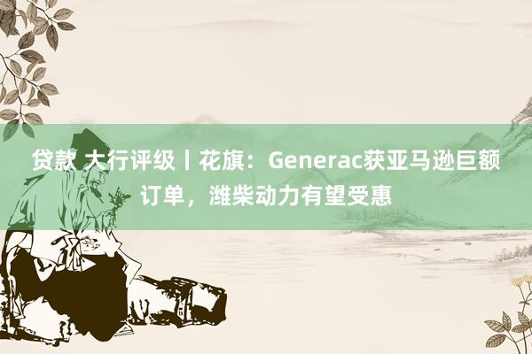 贷款 大行评级丨花旗：Generac获亚马逊巨额订单，潍柴动力有望受惠
