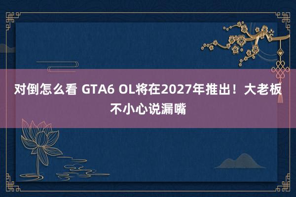 对倒怎么看 GTA6 OL将在2027年推出！大老板不小心说漏嘴