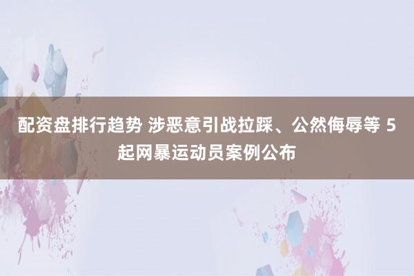 配资盘排行趋势 涉恶意引战拉踩、公然侮辱等 5起网暴运动员案例公布