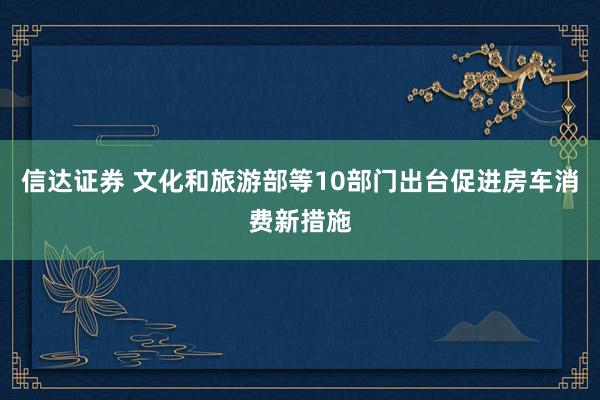 信达证券 文化和旅游部等10部门出台促进房车消费新措施