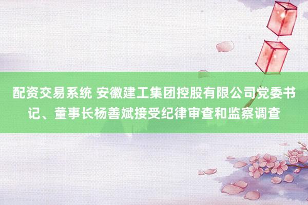 配资交易系统 安徽建工集团控股有限公司党委书记、董事长杨善斌接受纪律审查和监察调查