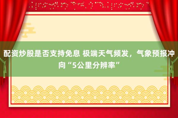 配资炒股是否支持免息 极端天气频发，气象预报冲向“5公里分辨率”