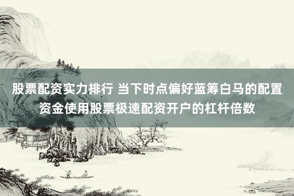 股票配资实力排行 当下时点偏好蓝筹白马的配置资金使用股票极速配资开户的杠杆倍数