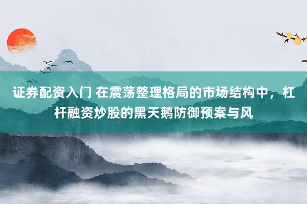证券配资入门 在震荡整理格局的市场结构中，杠杆融资炒股的黑天鹅防御预案与风
