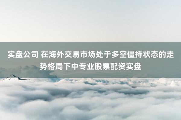 实盘公司 在海外交易市场处于多空僵持状态的走势格局下中专业股票配资实盘