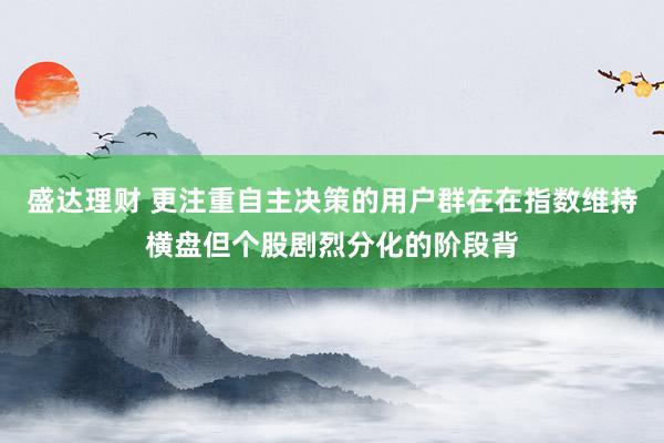 盛达理财 更注重自主决策的用户群在在指数维持横盘但个股剧烈分化的阶段背