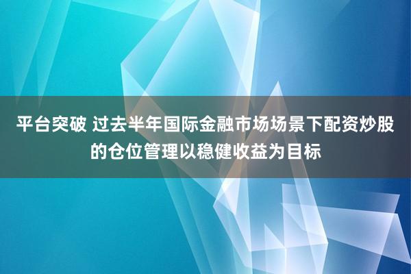 平台突破 过去半年国际金融市场场景下配资炒股的仓位管理以稳健收益为目标