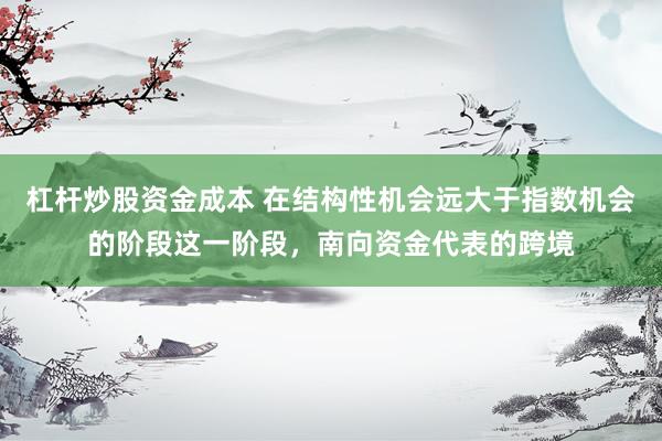 杠杆炒股资金成本 在结构性机会远大于指数机会的阶段这一阶段，南向资金代表的跨境