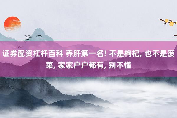 证券配资杠杆百科 养肝第一名! 不是枸杞, 也不是菠菜, 家家户户都有, 别不懂