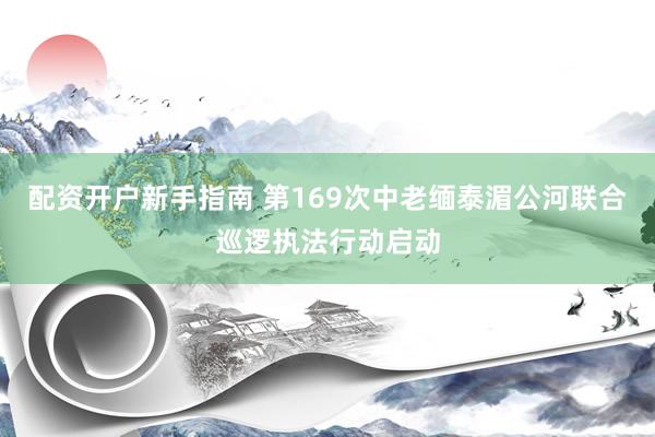 配资开户新手指南 第169次中老缅泰湄公河联合巡逻执法行动启动