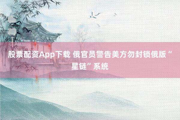 股票配资App下载 俄官员警告美方勿封锁俄版“星链”系统