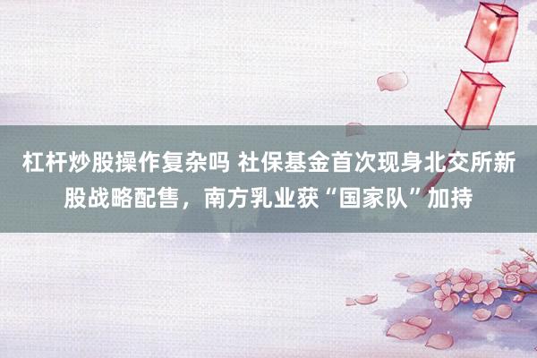 杠杆炒股操作复杂吗 社保基金首次现身北交所新股战略配售，南方乳业获“国家队”加持