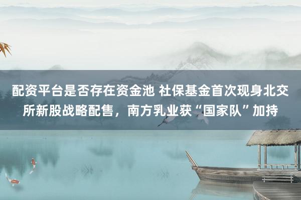 配资平台是否存在资金池 社保基金首次现身北交所新股战略配售，南方乳业获“国家队”加持