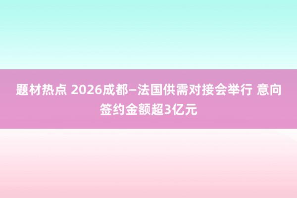 题材热点 2026成都—法国供需对接会举行 意向签约金额超3亿元