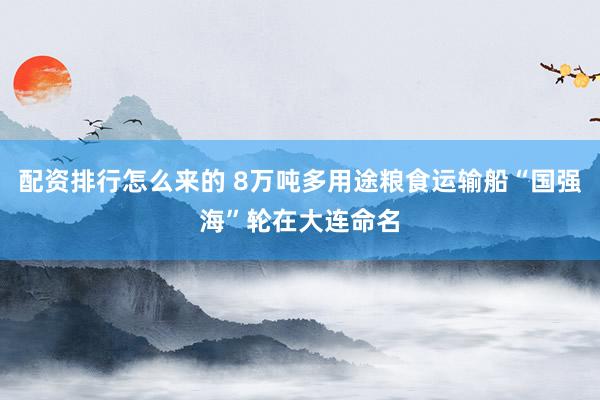 配资排行怎么来的 8万吨多用途粮食运输船“国强海”轮在大连命名