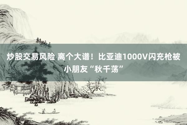 炒股交易风险 离个大谱！比亚迪1000V闪充枪被小朋友“秋千荡”