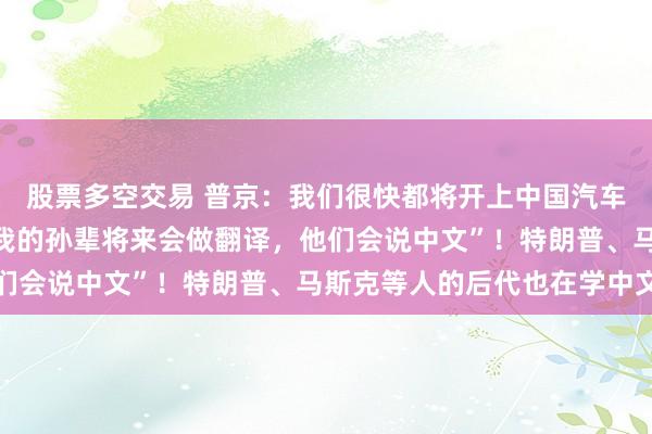 股票多空交易 普京：我们很快都将开上中国汽车，价格便宜质量好，“我的孙辈将来会做翻译，他们会说中文”！特朗普、马斯克等人的后代也在学中文