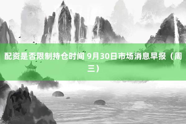 配资是否限制持仓时间 9月30日市场消息早报（周三）
