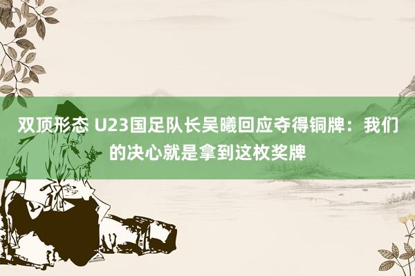 双顶形态 U23国足队长吴曦回应夺得铜牌：我们的决心就是拿到这枚奖牌
