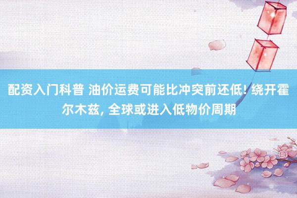 配资入门科普 油价运费可能比冲突前还低! 绕开霍尔木兹, 全球或进入低物价周期
