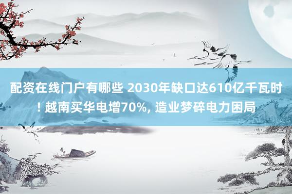 配资在线门户有哪些 2030年缺口达610亿千瓦时! 越南买华电增70%, 造业梦碎电力困局