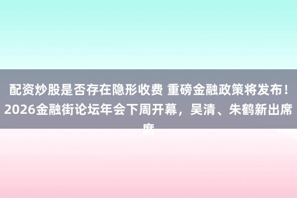 配资炒股是否存在隐形收费 重磅金融政策将发布！2026金融街论坛年会下周开幕，吴清、朱鹤新出席
