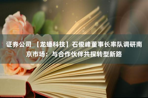 证券公司 【龙蟠科技】石俊峰董事长率队调研南京市场：与合作伙伴共探转型新路