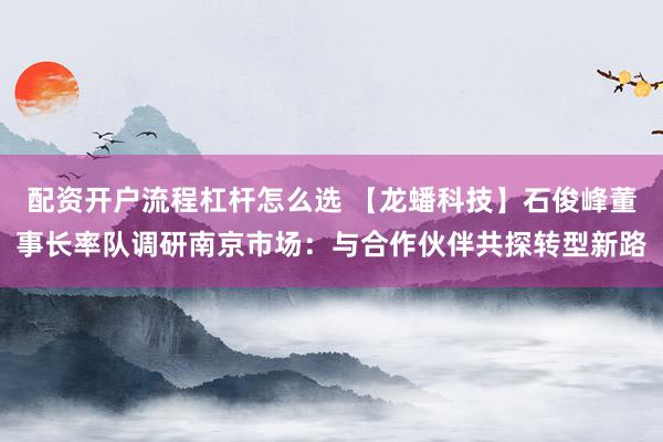 配资开户流程杠杆怎么选 【龙蟠科技】石俊峰董事长率队调研南京市场：与合作伙伴共探转型新路